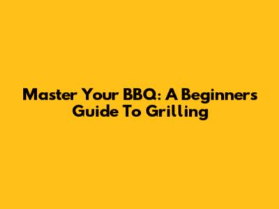 Master Your BBQ: A Beginner's Guide To Grilling