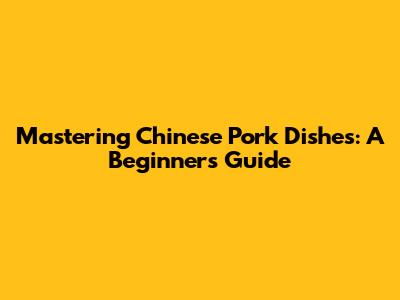 Mastering Chinese Pork Dishes: A Beginner's Guide