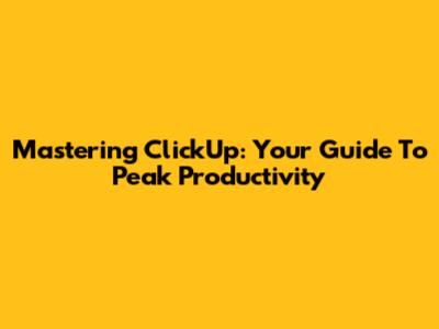 Mastering ClickUp: Your Guide To Peak Productivity