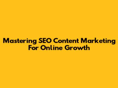 Mastering SEO Content Marketing For Online Growth