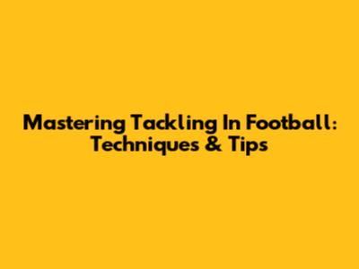 Mastering Tackling In Football: Techniques & Tips