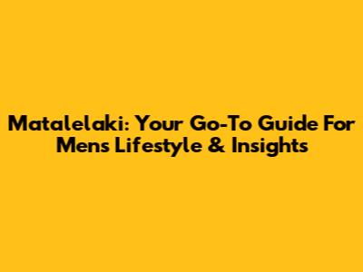 Matalelaki: Your Go-To Guide For Men's Lifestyle & Insights