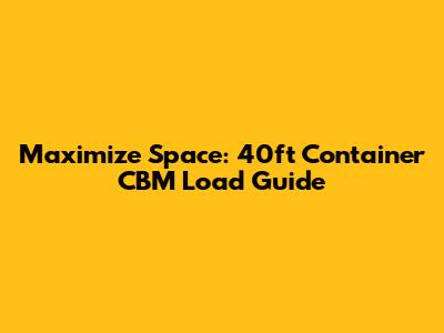 Maximize Space: 40ft Container CBM Load Guide