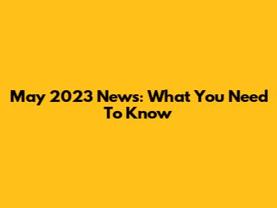 May 2023 News: What You Need To Know