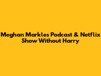 Meghan Markle's Podcast & Netflix Show Without Harry