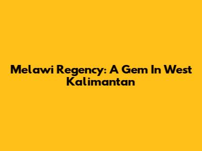 Melawi Regency: A Gem In West Kalimantan