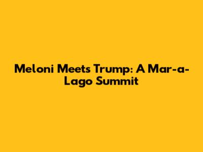 Meloni Meets Trump: A Mar-a-Lago Summit