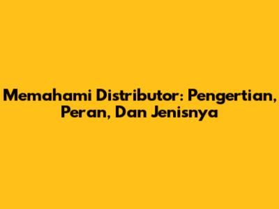 Memahami Distributor: Pengertian, Peran, Dan Jenisnya