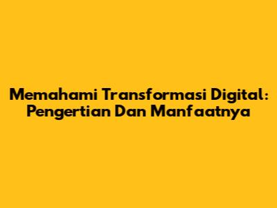 Memahami Transformasi Digital: Pengertian Dan Manfaatnya