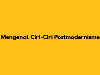 Mengenal Ciri-Ciri Postmodernisme