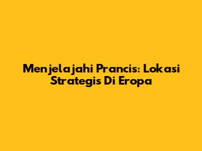 Menjelajahi Prancis: Lokasi Strategis Di Eropa