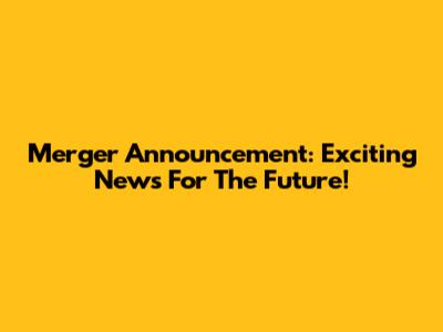 Merger Announcement: Exciting News For The Future!