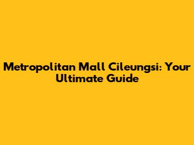 Metropolitan Mall Cileungsi: Your Ultimate Guide