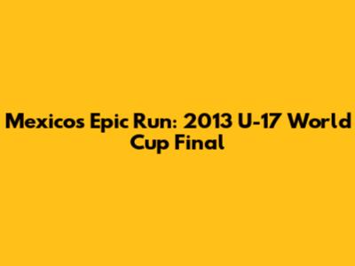 Mexico's Epic Run: 2013 U-17 World Cup Final