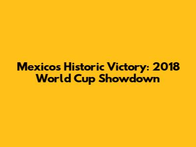 Mexico's Historic Victory: 2018 World Cup Showdown