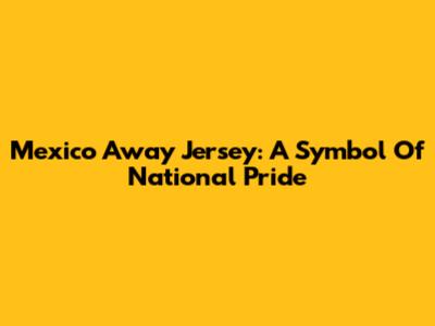 Mexico Away Jersey: A Symbol Of National Pride