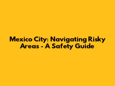 Mexico City: Navigating Risky Areas - A Safety Guide