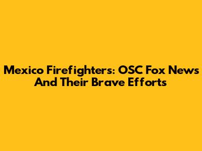 Mexico Firefighters: OSC Fox News And Their Brave Efforts