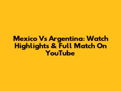 Mexico Vs Argentina: Watch Highlights & Full Match On YouTube