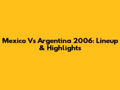 Mexico Vs Argentina 2006: Lineup & Highlights