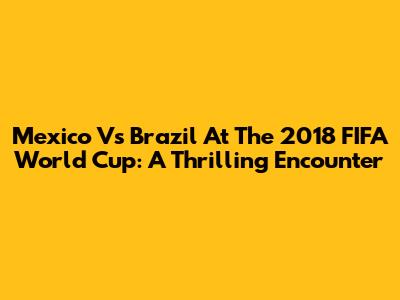Mexico Vs Brazil At The 2018 FIFA World Cup: A Thrilling Encounter