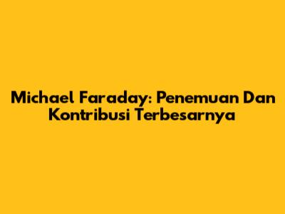 Michael Faraday: Penemuan Dan Kontribusi Terbesarnya
