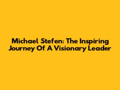 Michael Stefen: The Inspiring Journey Of A Visionary Leader