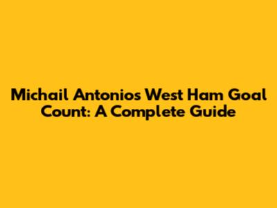 Michail Antonio's West Ham Goal Count: A Complete Guide
