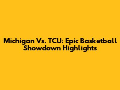 Michigan Vs. TCU: Epic Basketball Showdown Highlights