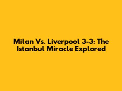 Milan Vs. Liverpool 3-3: The Istanbul Miracle Explored