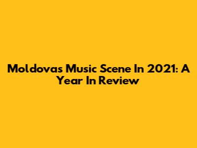 Moldova's Music Scene In 2021: A Year In Review