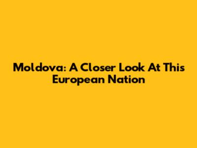 Moldova: A Closer Look At This European Nation