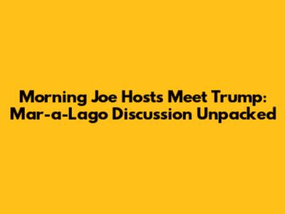 Morning Joe Hosts Meet Trump: Mar-a-Lago Discussion Unpacked