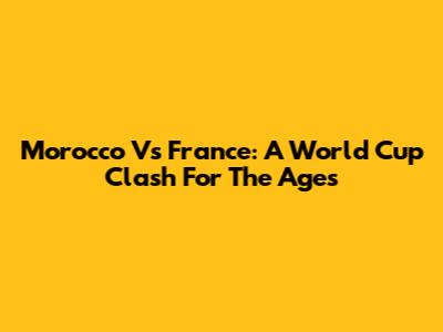 Morocco Vs France: A World Cup Clash For The Ages