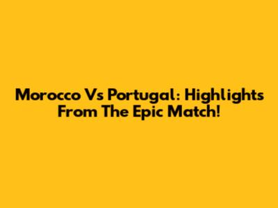 Morocco Vs Portugal: Highlights From The Epic Match!