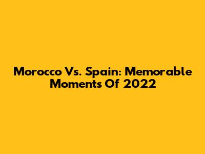 Morocco Vs. Spain: Memorable Moments Of 2022