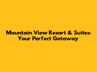 Mountain View Resort & Suites: Your Perfect Getaway