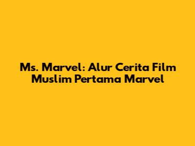 Ms. Marvel: Alur Cerita Film Muslim Pertama Marvel