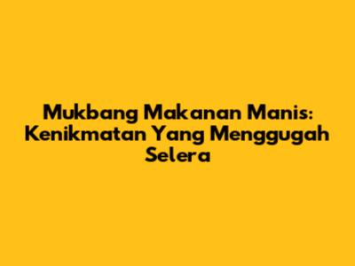 Mukbang Makanan Manis: Kenikmatan Yang Menggugah Selera