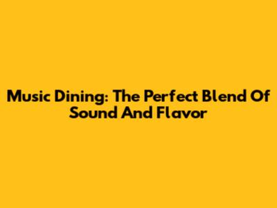 Music Dining: The Perfect Blend Of Sound And Flavor