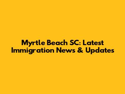 Myrtle Beach SC: Latest Immigration News & Updates