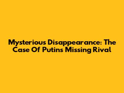 Mysterious Disappearance: The Case Of Putin's Missing Rival