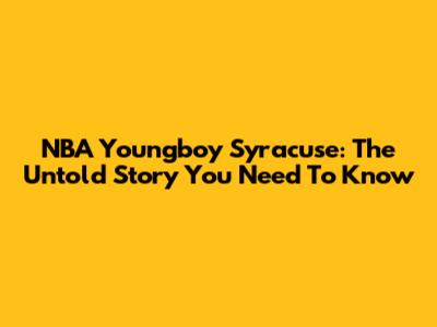 NBA Youngboy Syracuse: The Untold Story You Need To Know