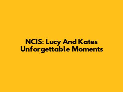 NCIS: Lucy And Kate's Unforgettable Moments
