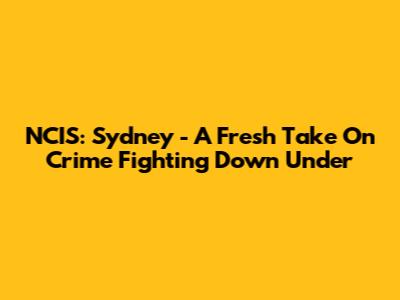 NCIS: Sydney - A Fresh Take On Crime Fighting Down Under