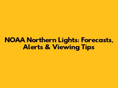 NOAA Northern Lights: Forecasts, Alerts & Viewing Tips