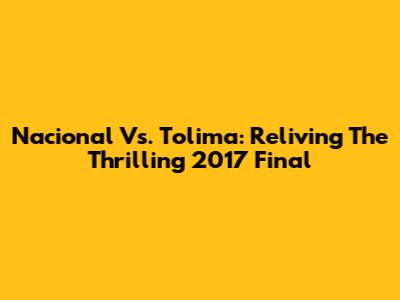 Nacional Vs. Tolima: Reliving The Thrilling 2017 Final
