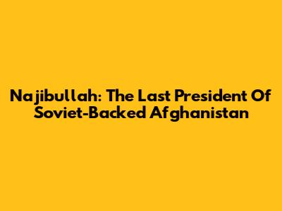 Najibullah: The Last President Of Soviet-Backed Afghanistan