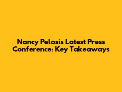 Nancy Pelosi's Latest Press Conference: Key Takeaways
