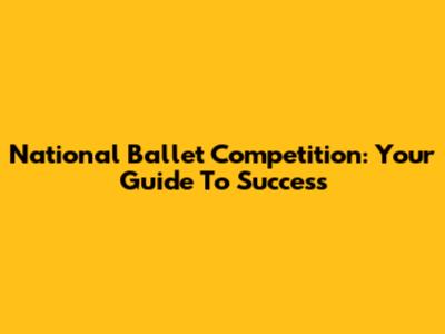 National Ballet Competition: Your Guide To Success